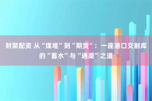 财聚配资 从“煤堆”到“期货”：一座港口交割库的“蓄水”与“通渠”之道