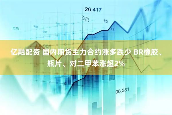 亿融配资 国内期货主力合约涨多跌少 BR橡胶、瓶片、对二甲苯涨超2%